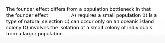 The founder effect differs from a population bottleneck in that the founder effect ________. A) requires a small population B) is a type of natural selection C) can occur only on an oceanic island colony D) involves the isolation of a small colony of individuals from a larger population