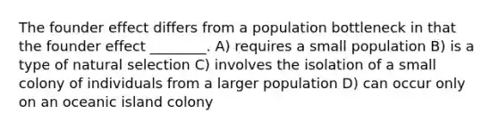 The founder effect differs from a population bottleneck in that the founder effect ________. A) requires a small population B) is a type of natural selection C) involves the isolation of a small colony of individuals from a larger population D) can occur only on an oceanic island colony