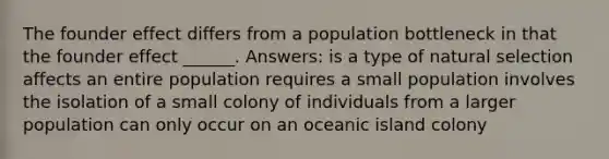 The founder effect differs from a population bottleneck in that the founder effect ______. Answers: is a type of natural selection affects an entire population requires a small population involves the isolation of a small colony of individuals from a larger population can only occur on an oceanic island colony