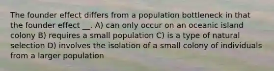 The founder effect differs from a population bottleneck in that the founder effect __. A) can only occur on an oceanic island colony B) requires a small population C) is a type of natural selection D) involves the isolation of a small colony of individuals from a larger population