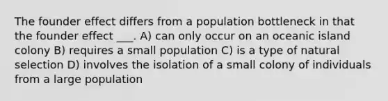 The founder effect differs from a population bottleneck in that the founder effect ___. A) can only occur on an oceanic island colony B) requires a small population C) is a type of natural selection D) involves the isolation of a small colony of individuals from a large population