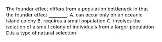 The founder effect differs from a population bottleneck in that the founder effect ________. A. can occur only on an oceanic island colony B. requires a small population C. involves the isolation of a small colony of individuals from a larger population D.is a type of natural selection