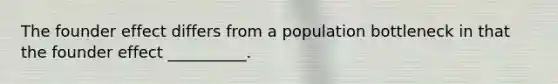 The founder effect differs from a population bottleneck in that the founder effect __________.