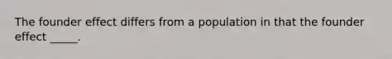 The founder effect differs from a population in that the founder effect _____.