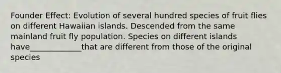 Founder Effect: Evolution of several hundred species of fruit flies on different Hawaiian islands. Descended from the same mainland fruit fly population. Species on different islands have_____________that are different from those of the original species