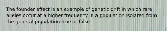 The founder effect is an example of genetic drift in which rare alleles occur at a higher frequency in a population isolated from the general population true or false