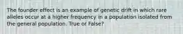 The founder effect is an example of genetic drift in which rare alleles occur at a higher frequency in a population isolated from the general population. True or False?