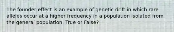 The founder effect is an example of genetic drift in which rare alleles occur at a higher frequency in a population isolated from the general population. True or False?