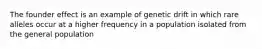 The founder effect is an example of genetic drift in which rare alleles occur at a higher frequency in a population isolated from the general population