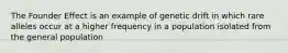 The Founder Effect is an example of genetic drift in which rare alleles occur at a higher frequency in a population isolated from the general population