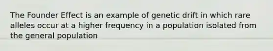 The Founder Effect is an example of genetic drift in which rare alleles occur at a higher frequency in a population isolated from the general population