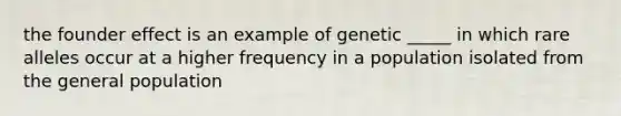 the founder effect is an example of genetic _____ in which rare alleles occur at a higher frequency in a population isolated from the general population