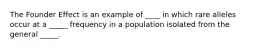 The Founder Effect is an example of ____ in which rare alleles occur at a _____ frequency in a population isolated from the general _____.