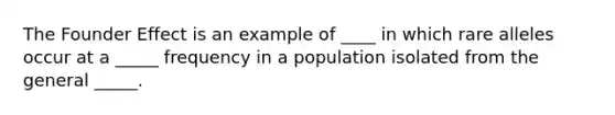 The Founder Effect is an example of ____ in which rare alleles occur at a _____ frequency in a population isolated from the general _____.