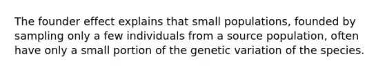 The founder effect explains that small populations, founded by sampling only a few individuals from a source population, often have only a small portion of the genetic variation of the species.