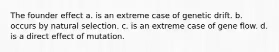 The founder effect a. is an extreme case of genetic drift. b. occurs by natural selection. c. is an extreme case of gene flow. d. is a direct effect of mutation.