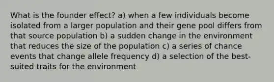 What is the founder effect? a) when a few individuals become isolated from a larger population and their gene pool differs from that source population b) a sudden change in the environment that reduces the size of the population c) a series of chance events that change allele frequency d) a selection of the best-suited traits for the environment