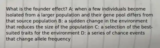 What is the founder effect? A: when a few individuals become isolated from a larger population and their gene pool differs from that source population B: a sudden change in the environment that reduces the size of the population C: a selection of the best-suited traits for the environment D: a series of chance events that change allele frequency