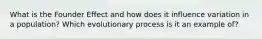What is the Founder Effect and how does it influence variation in a population? Which evolutionary process is it an example of?