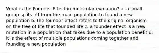 What is the Founder Effect in molecular evolution? a. a small group splits off from the main population to found a new population b. the founder effect refers to the original organism on the tree of life that founded life c. a founder effect is a new mutation in a population that takes due to a population benefit d. it is the effect of multiple populations coming together and founding a new population