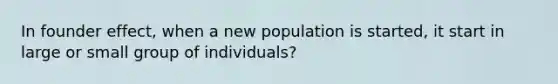 In founder effect, when a new population is started, it start in large or small group of individuals?