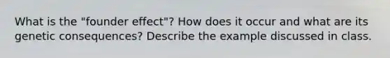 What is the "founder effect"? How does it occur and what are its genetic consequences? Describe the example discussed in class.