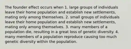 The founder effect occurs when 1. large groups of individuals leave their home population and establish new settlements, mating only among themselves. 2. small groups of individuals leave their home population and establish new settlements, mating only among themselves. 3. many members of a population die, resulting in a great loss of genetic diversity. 4. many members of a population reproduce causing too much genetic diversity within the population.