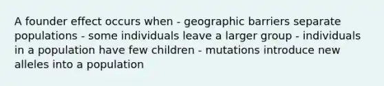 A founder effect occurs when - geographic barriers separate populations - some individuals leave a larger group - individuals in a population have few children - mutations introduce new alleles into a population