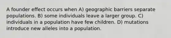 A founder effect occurs when A) geographic barriers separate populations. B) some individuals leave a larger group. C) individuals in a population have few children. D) mutations introduce new alleles into a population.