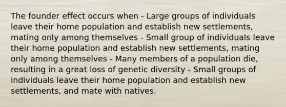 The founder effect occurs when - Large groups of individuals leave their home population and establish new settlements, mating only among themselves - Small group of individuals leave their home population and establish new settlements, mating only among themselves - Many members of a population die, resulting in a great loss of genetic diversity - Small groups of individuals leave their home population and establish new settlements, and mate with natives.