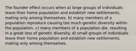 The founder effect occurs when a) large groups of individuals leave their home population and establish new settlements, mating only among themselves. b) many members of a population reproduce causing too much genetic diversity within the population. c) many members of a population die, resulting in a great loss of genetic diversity. d) small groups of individuals leave their home population and establish new settlements, mating only among themselves.