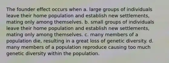 The founder effect occurs when a. large groups of individuals leave their home population and establish new settlements, mating only among themselves. b. small groups of individuals leave their home population and establish new settlements, mating only among themselves. c. many members of a population die, resulting in a great loss of genetic diversity. d. many members of a population reproduce causing too much genetic diversity within the population.