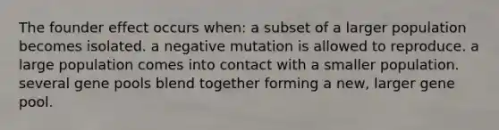 The founder effect occurs when: a subset of a larger population becomes isolated. a negative mutation is allowed to reproduce. a large population comes into contact with a smaller population. several gene pools blend together forming a new, larger gene pool.