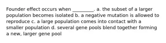 Founder effect occurs when _________. a. the subset of a larger population becomes isolated b. a negative mutation is allowed to reproduce c. a large population comes into contact with a smaller population d. several gene pools blend together forming a new, larger gene pool