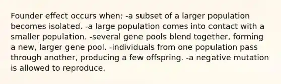 Founder effect occurs when: -a subset of a larger population becomes isolated. -a large population comes into contact with a smaller population. -several gene pools blend together, forming a new, larger gene pool. -individuals from one population pass through another, producing a few offspring. -a negative mutation is allowed to reproduce.