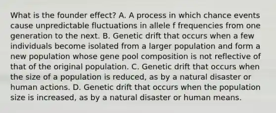 What is the founder effect? A. A process in which chance events cause unpredictable fluctuations in allele f frequencies from one generation to the next. B. Genetic drift that occurs when a few individuals become isolated from a larger population and form a new population whose gene pool composition is not reflective of that of the original population. C. Genetic drift that occurs when the size of a population is reduced, as by a natural disaster or human actions. D. Genetic drift that occurs when the population size is increased, as by a natural disaster or human means.