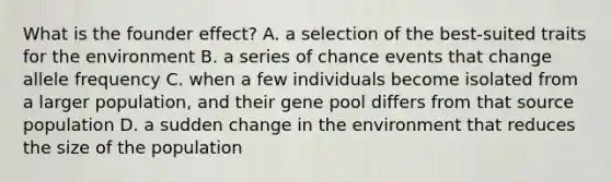 What is the founder effect? A. a selection of the best-suited traits for the environment B. a series of chance events that change allele frequency C. when a few individuals become isolated from a larger population, and their gene pool differs from that source population D. a sudden change in the environment that reduces the size of the population