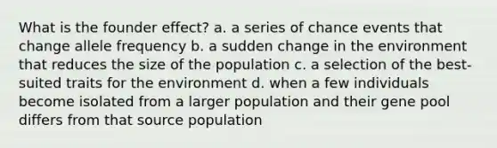 What is the founder effect? a. a series of chance events that change allele frequency b. a sudden change in the environment that reduces the size of the population c. a selection of the best-suited traits for the environment d. when a few individuals become isolated from a larger population and their gene pool differs from that source population