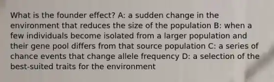 What is the founder effect? A: a sudden change in the environment that reduces the size of the population B: when a few individuals become isolated from a larger population and their gene pool differs from that source population C: a series of chance events that change allele frequency D: a selection of the best-suited traits for the environment