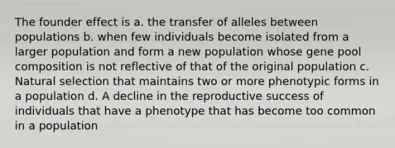 The founder effect is a. the transfer of alleles between populations b. when few individuals become isolated from a larger population and form a new population whose gene pool composition is not reflective of that of the original population c. Natural selection that maintains two or more phenotypic forms in a population d. A decline in the reproductive success of individuals that have a phenotype that has become too common in a population