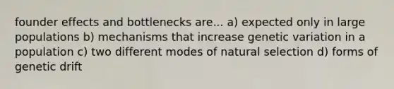 founder effects and bottlenecks are... a) expected only in large populations b) mechanisms that increase genetic variation in a population c) two different modes of natural selection d) forms of genetic drift