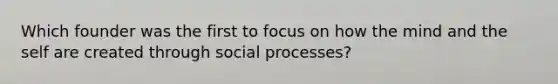 Which founder was the first to focus on how the mind and the self are created through social processes?