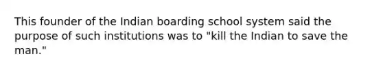 This founder of the Indian boarding school system said the purpose of such institutions was to "kill the Indian to save the man."