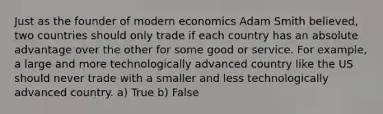 Just as the founder of modern economics Adam Smith believed, two countries should only trade if each country has an absolute advantage over the other for some good or service. For example, a large and more technologically advanced country like the US should never trade with a smaller and less technologically advanced country. a) True b) False