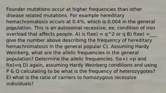 Founder mutations occur at higher frequencies than other disease related mutations. For example hereditary hemachromatosis occurs at 0.4%, which is 0.004 in the general population. This is an autosomal recessive, ee, condition of iron overload that affects people. A) is f(ee) = q^2 or q B) f(ee) =___ give the number above describing the frequency of hereditary hemachromatosis in the general popular C). Assuming Hardy Weinberg, what are the allelic frequencies in the general population? Determine the allelic frequencies. f(e+) =p and f(e)=q D) again, assuming Hardy Weinberg conditions and using P & Q calculating to be what is the frequency of heterozygotes? E) what is the ratio of carriers to homozygous recessive individuals?