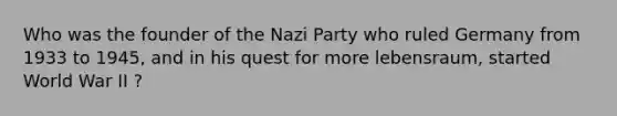 Who was the founder of the Nazi Party who ruled Germany from 1933 to 1945, and in his quest for more lebensraum, started World War II ?