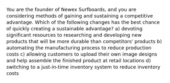 You are the founder of Newex Surfboards, and you are considering methods of gaining and sustaining a competitive advantage. Which of the following changes has the best chance of quickly creating a sustainable advantage? a) devoting significant resources to researching and developing new products that will be more durable than competitors' products b) automating the manufacturing process to reduce production costs c) allowing customers to upload their own image designs and help assemble the finished product at retail locations d) switching to a just-in-time inventory system to reduce inventory costs