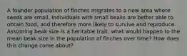 A founder population of finches migrates to a new area where seeds are small. Individuals with small beaks are better able to obtain food, and therefore more likely to survive and reproduce. Assuming beak size is a heritable trait, what would happen to the mean beak size in the population of finches over time? How does this change come about?