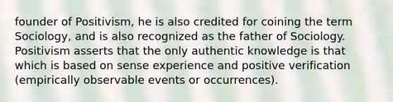 founder of Positivism, he is also credited for coining the term Sociology, and is also recognized as the father of Sociology. Positivism asserts that the only authentic knowledge is that which is based on sense experience and positive verification (empirically observable events or occurrences).