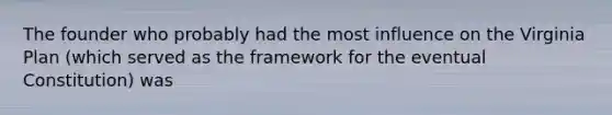 The founder who probably had the most influence on the Virginia Plan (which served as the framework for the eventual Constitution) was